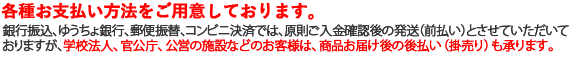 お支払い方法は、以下の7種類です。 また、銀行振込、郵便振替、ゆうちょ銀行、コンビニ決済では原則、ご入金確認後の発送（前払い）とさせていただいておりますが、 学校法人・官公庁・公営の施設等のお客様は、商品お届け後のお支払いである後払い（掛売り）も承っております。