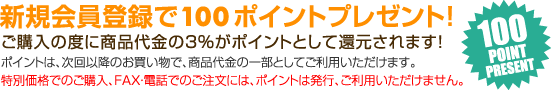新規会員登録で100ポイントプレゼント！ ご購入の度に商品代金の３％がポイントとして還元されます！ ポイントは、次回以降のお買い物で、商品代金の一部としてご利用いただけます。 特別価格でのご購入、FAX・電話でのご注文には、ポイントは発行、ご利用いただけません。 100POINT PRESENT