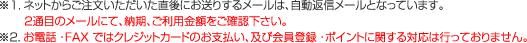 ※1.ネットからご注文いただいた直後にお送りするメールは、自動返信メールとなっています。　　 ２通目のメールにて、納期、ご利用金額をご確認下さい。※２.お電話・FAX ではクレジットカードのお支払い、及び会員登録・ポイントに関する対応は行っておりません。