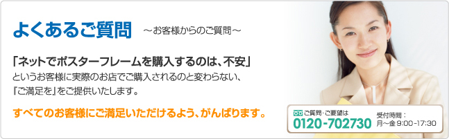 よくあるご質問 ～お客様からのご質問～ ｢ネットでポスターフレームを購入するのは、不安｣ というお客様に実際のお店でご購入されるのと変わらない、『ご満足を』をご提供いたします。 すべてのお客様にご満足いただけるよう、がんばります。 ご質問･ご要望は 0120-702730 受付時間：月～金9:00ｰ17:30