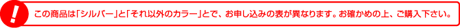 この商品は「シルバー」と「それ以外のカラー」とで、お申し込みの表が異なります。お確かめの上、ご購入下さい。