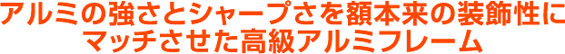 アルミの強さとシャープさを、額本来の装飾性にマッチさせた高級アルミポスターフレーム