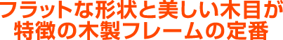 フラットな形状と美しい木目が特徴の木製フレームの定番