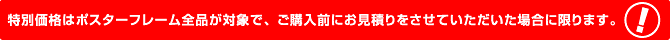 特別価格はポスターフレーム全品が対象で、ご購入前にお見積もりをさせていただく場合に限ります。
